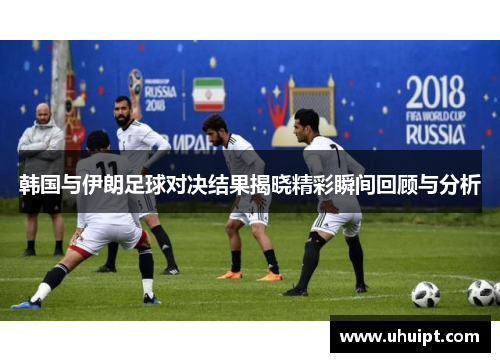 韩国与伊朗足球对决结果揭晓精彩瞬间回顾与分析