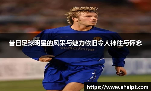 昔日足球明星的风采与魅力依旧令人神往与怀念