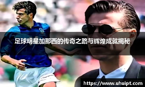 足球明星加那西的传奇之路与辉煌成就揭秘