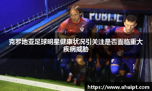 克罗地亚足球明星健康状况引关注是否面临重大疾病威胁