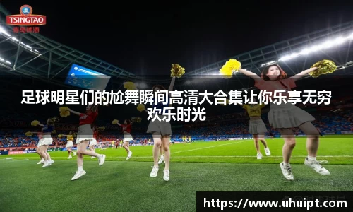 足球明星们的尬舞瞬间高清大合集让你乐享无穷欢乐时光