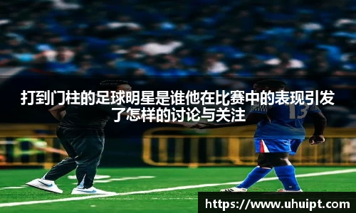 打到门柱的足球明星是谁他在比赛中的表现引发了怎样的讨论与关注